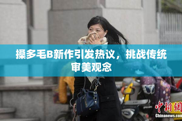 搡多毛B新作引发热议，挑战传统审美观念