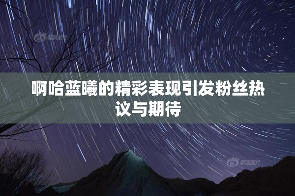 啊哈蓝曦的精彩表现引发粉丝热议与期待