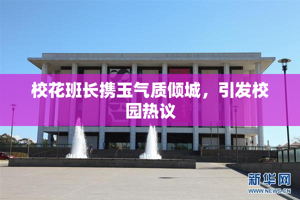 校花班长携玉气质倾城，引发校园热议