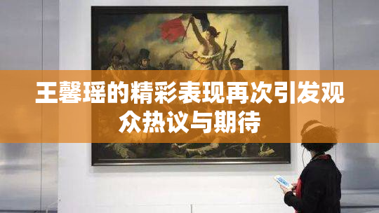 王馨瑶的精彩表现再次引发观众热议与期待