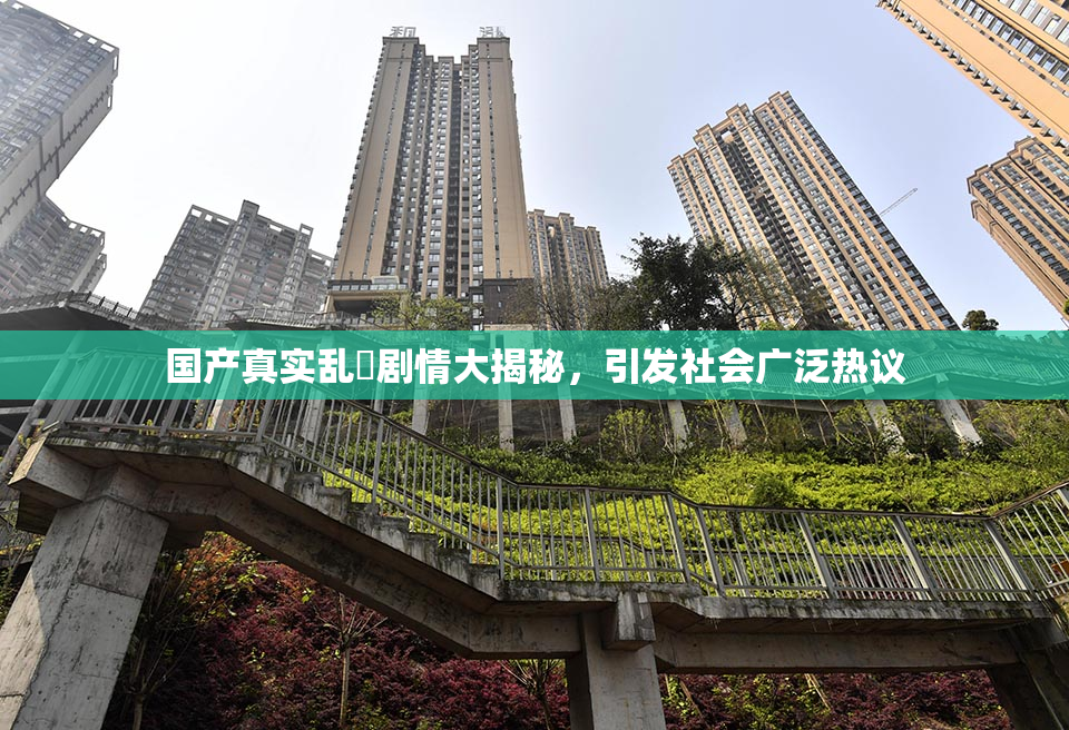国产真实乱婬剧情大揭秘，引发社会广泛热议