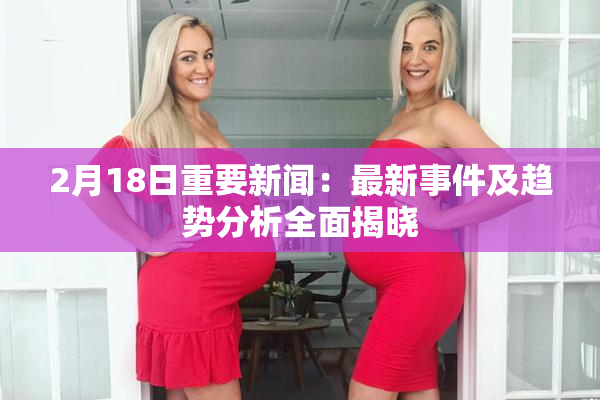 2月18日重要新闻：最新事件及趋势分析全面揭晓