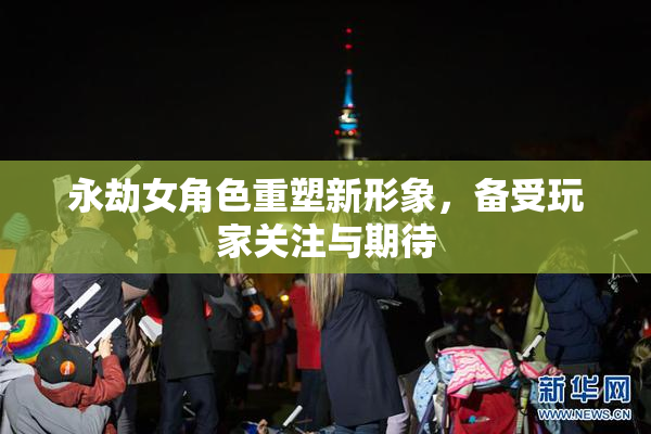 永劫女角色重塑新形象，备受玩家关注与期待