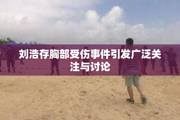 刘浩存胸部受伤事件引发广泛关注与讨论