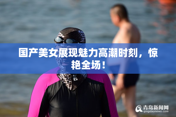 国产美女展现魅力高潮时刻，惊艳全场！