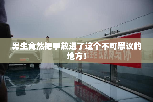 男生竟然把手放进了这个不可思议的地方！