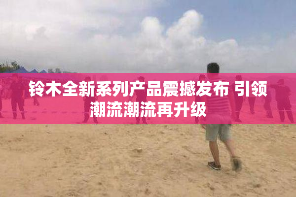铃木全新系列产品震撼发布 引领潮流潮流再升级