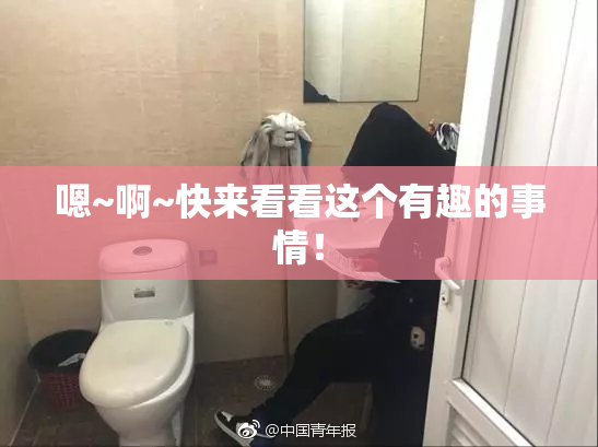 嗯~啊~快来看看这个有趣的事情！