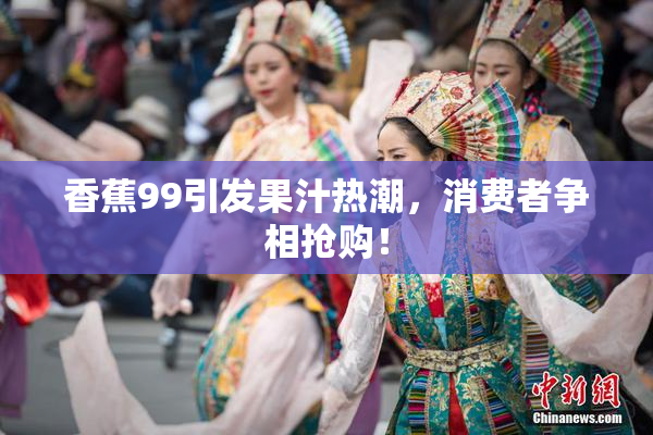 香蕉99引发果汁热潮，消费者争相抢购！