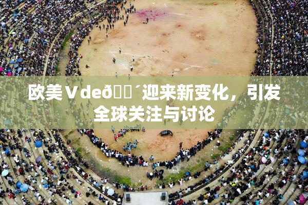 欧美Ⅴde🔴迎来新变化，引发全球关注与讨论