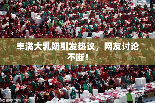 丰满大乳奶引发热议，网友讨论不断！