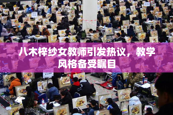 八木梓纱女教师引发热议，教学风格备受瞩目