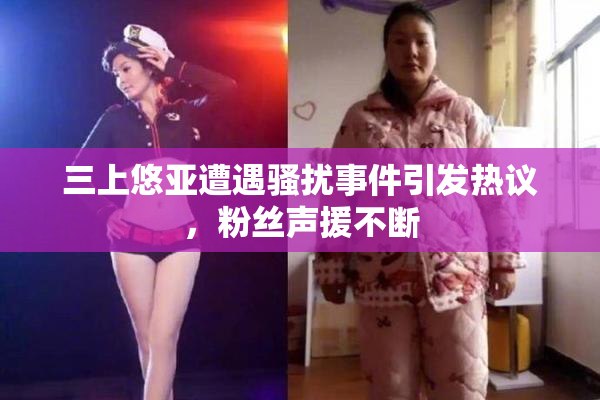 三上悠亚遭遇骚扰事件引发热议，粉丝声援不断