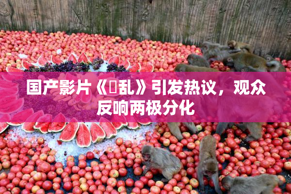 国产影片《婬乱》引发热议，观众反响两极分化