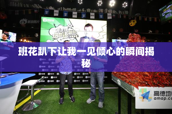 班花趴下让我一见倾心的瞬间揭秘