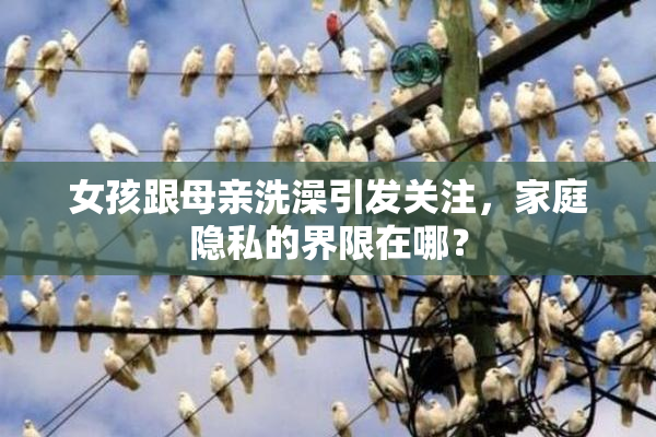 女孩跟母亲洗澡引发关注，家庭隐私的界限在哪？