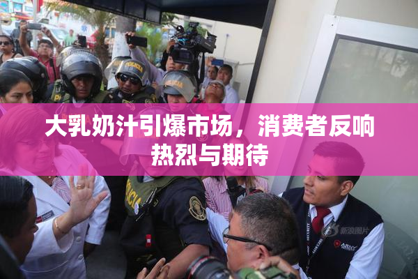 大乳奶汁引爆市场，消费者反响热烈与期待