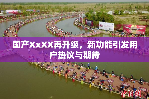 国产XxXX再升级，新功能引发用户热议与期待