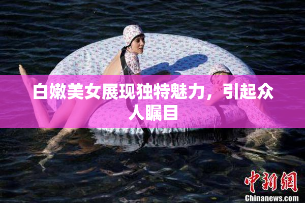 白嫩美女展现独特魅力，引起众人瞩目