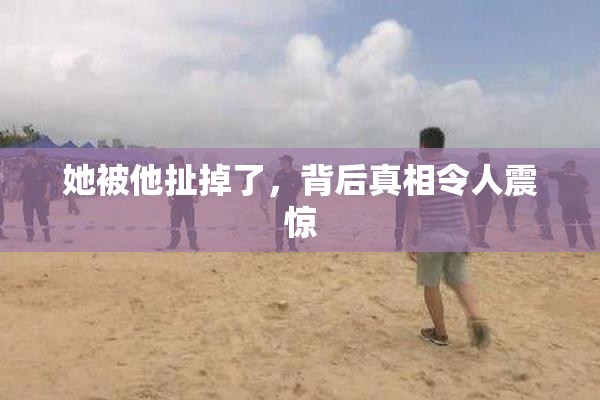 她被他扯掉了，背后真相令人震惊