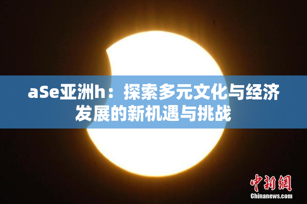 aSe亚洲h：探索多元文化与经济发展的新机遇与挑战