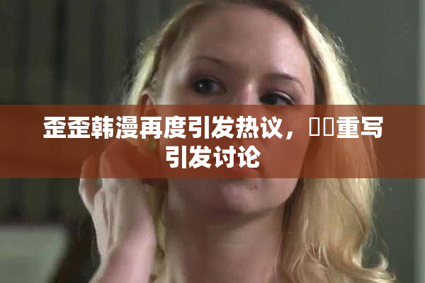 歪歪韩漫再度引发热议，❌‌重写引发讨论