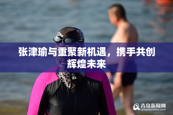 张津瑜与重聚新机遇，携手共创辉煌未来