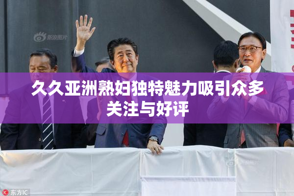 久久亚洲熟妇独特魅力吸引众多关注与好评