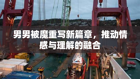 男男被魔重写新篇章，推动情感与理解的融合