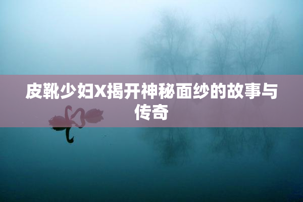 皮靴少妇X揭开神秘面纱的故事与传奇