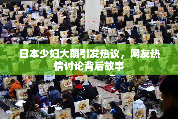 日本少妇大荫引发热议，网友热情讨论背后故事
