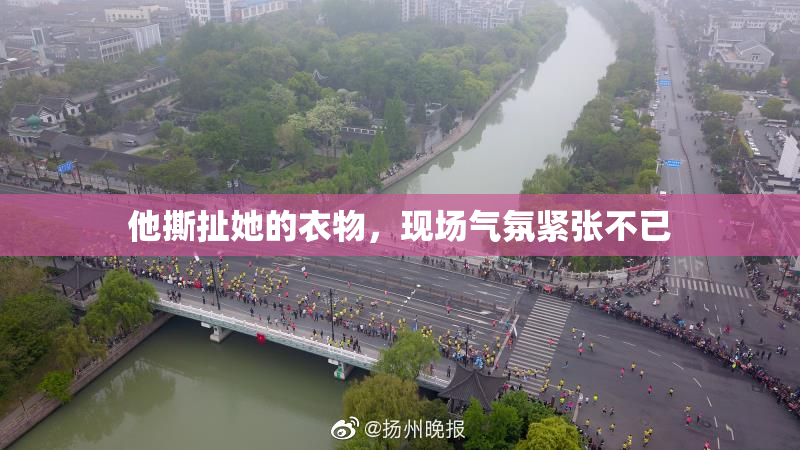他撕扯她的衣物，现场气氛紧张不已