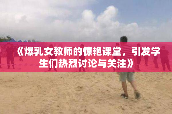 《爆乳女教师的惊艳课堂，引发学生们热烈讨论与关注》