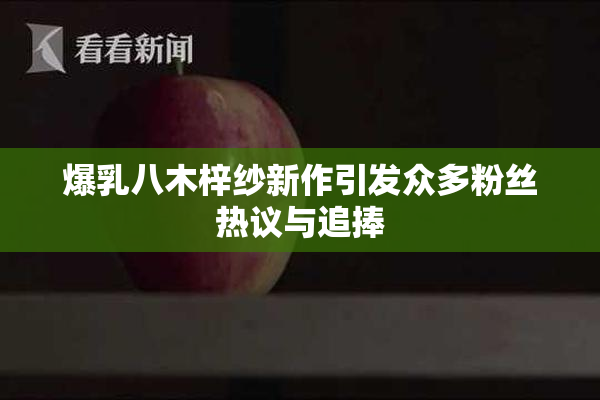爆乳八木梓纱新作引发众多粉丝热议与追捧