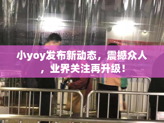 小yoy发布新动态，震撼众人，业界关注再升级！