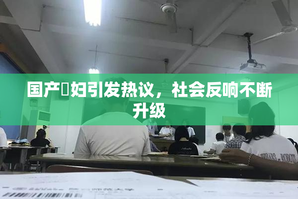 国产婬妇引发热议，社会反响不断升级