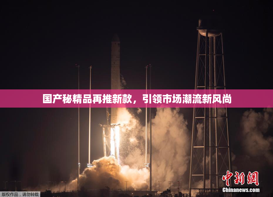 国产秘精品再推新款，引领市场潮流新风尚
