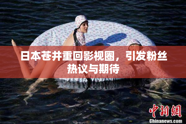 日本苍井重回影视圈，引发粉丝热议与期待