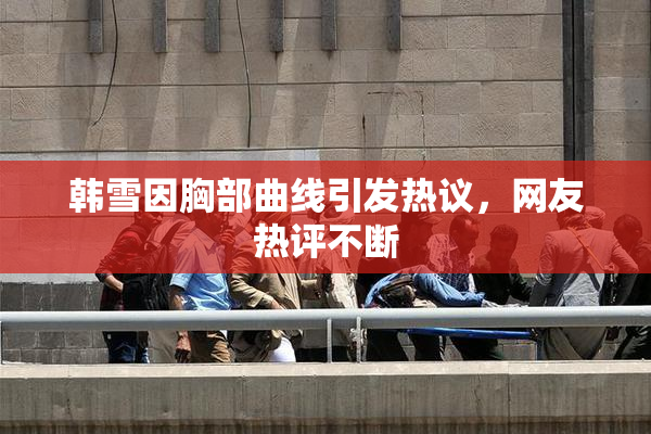 韩雪因胸部曲线引发热议，网友热评不断