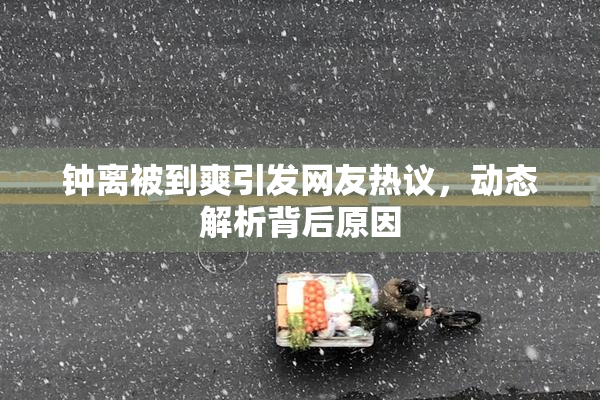 钟离被到爽引发网友热议，动态解析背后原因