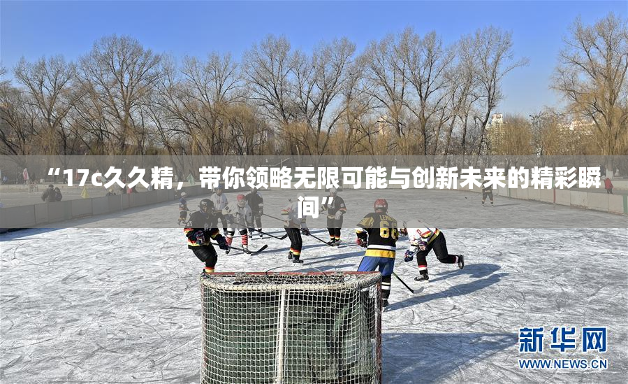 “17c久久精，带你领略无限可能与创新未来的精彩瞬间”