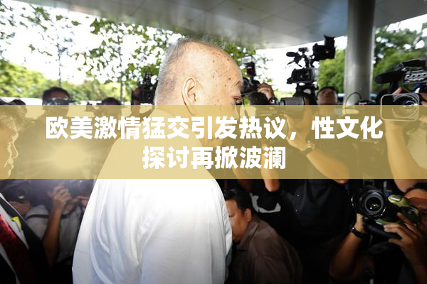 欧美激情猛交引发热议，性文化探讨再掀波澜