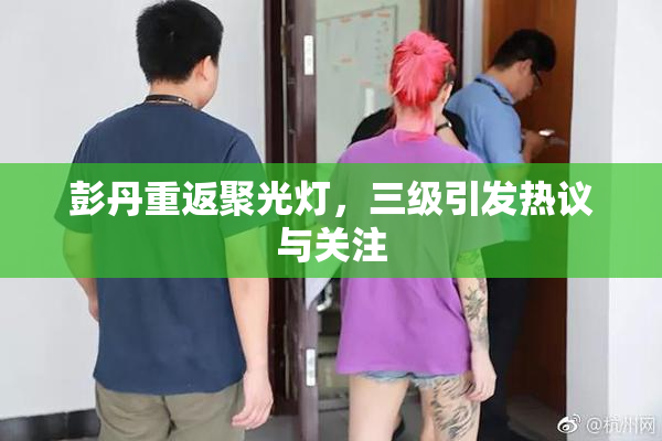 彭丹重返聚光灯，三级引发热议与关注