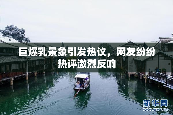 巨爆乳景象引发热议，网友纷纷热评激烈反响