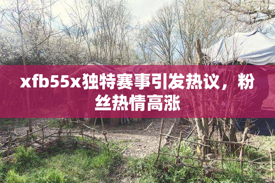 xfb55x独特赛事引发热议，粉丝热情高涨