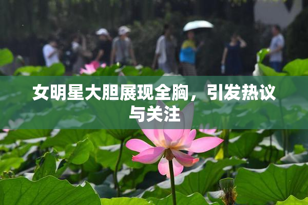 女明星大胆展现全胸，引发热议与关注