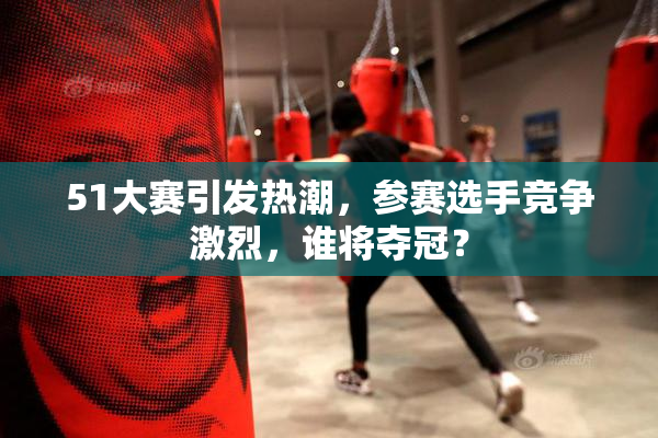 51大赛引发热潮，参赛选手竞争激烈，谁将夺冠？