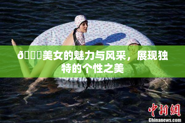 🔞美女的魅力与风采，展现独特的个性之美