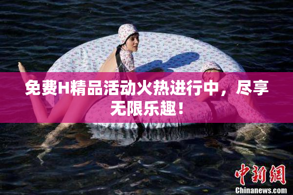 免费H精品活动火热进行中，尽享无限乐趣！