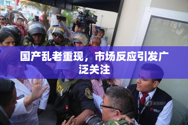 国产乱老重现，市场反应引发广泛关注